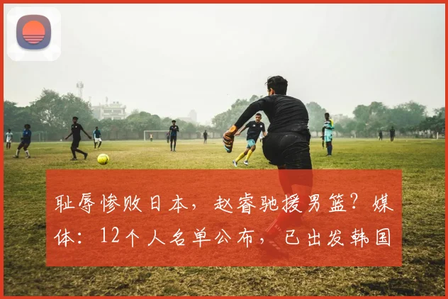 耻辱惨败日本，赵睿驰援男篮？媒体：12个人名单公布，已出发韩国