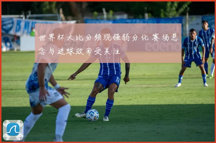 世界杯大比分频现强弱分化 赛场悬念与进球效率受关注