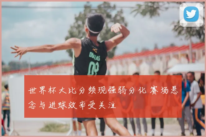 世界杯大比分频现强弱分化 赛场悬念与进球效率受关注