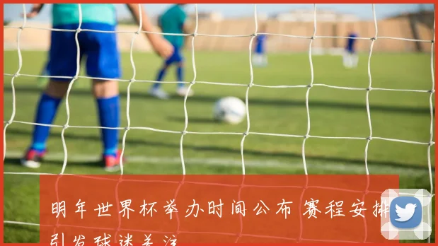 明年世界杯举办时间公布 赛程安排引发球迷关注